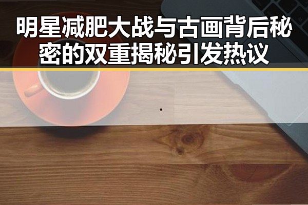 明星减肥大战与古画背后秘密的双重揭秘引发热议